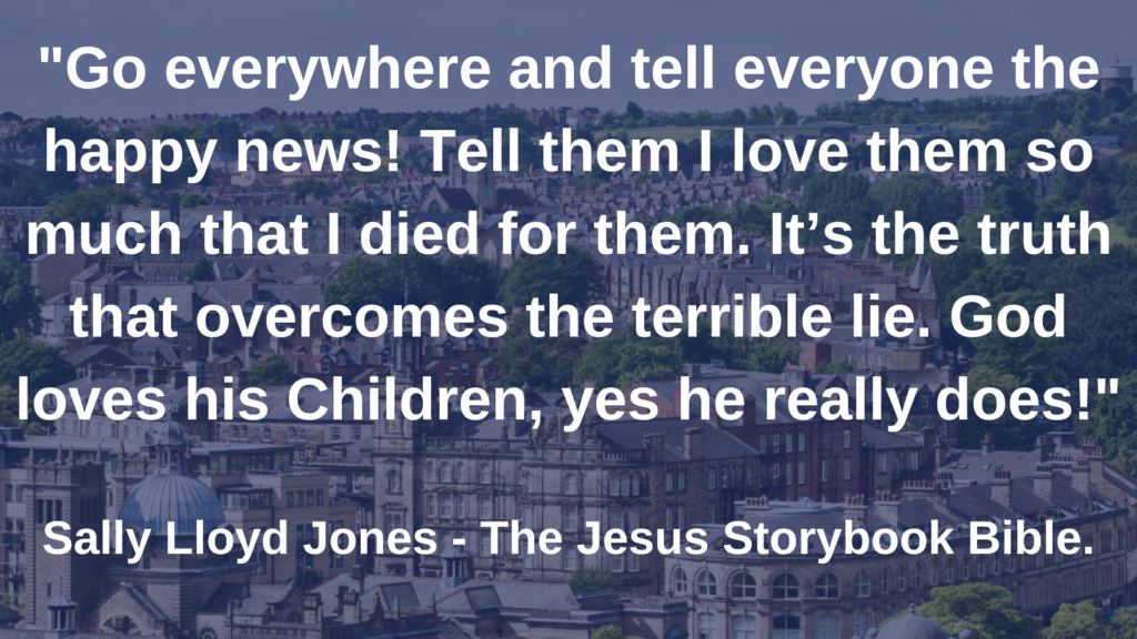 Go everywhere and tell everyone the happy news! Tell them I love them so much that I died for them. Its the truth that overcomes the terrible lie. God loves his Chioldren, yes he really does!"