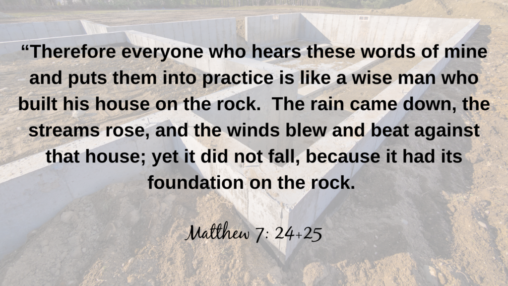 Therefore everyone who hears these words of mine and puts them into practice is like a wise man who built his house on the rock. The rain came down, the streams rose, and the winds blew and beat against that house; yet it did not fall, because it had its foundation on the rock. 